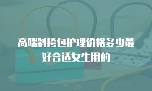 高端斜挎包护理价格多少最好合适女生用的
