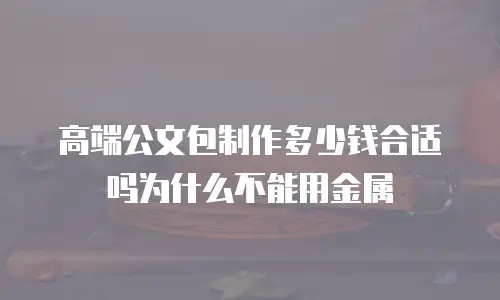 高端公文包制作多少钱合适吗为什么不能用金属
