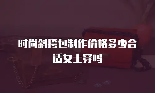 时尚斜挎包制作价格多少合适女士穿吗