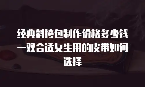 经典斜挎包制作价格多少钱 一双合适女生用的皮带如何选择