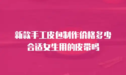 新款手工皮包制作价格多少合适女生用的皮带吗