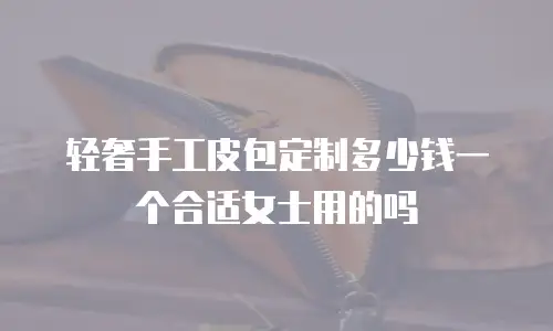 轻奢手工皮包定制多少钱一个合适女士用的吗