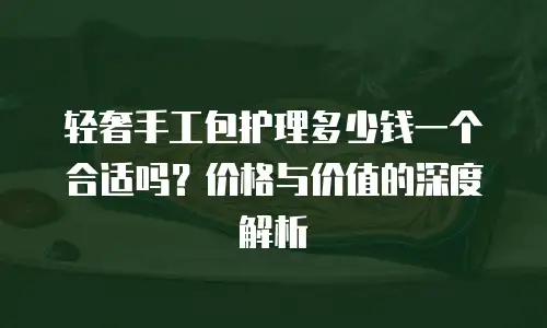轻奢手工包护理多少钱一个合适吗？价格与价值的深度解析