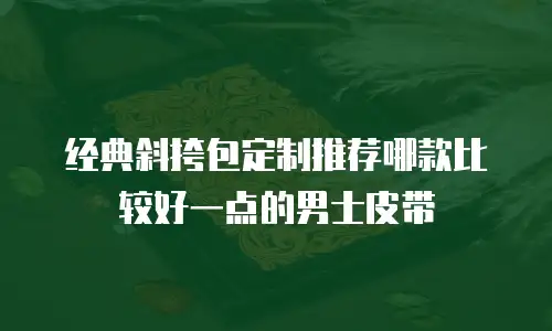 经典斜挎包定制推荐哪款比较好一点的男士皮带
