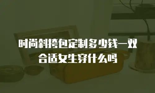 时尚斜挎包定制多少钱一双合适女生穿什么吗