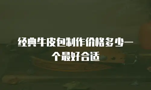 经典牛皮包制作价格多少一个最好合适