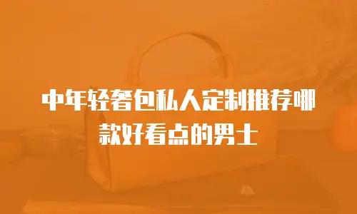 中年轻奢包私人定制推荐哪款好看点的男士