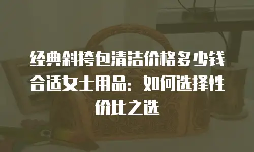 经典斜挎包清洁价格多少钱合适女士用品：如何选择性价比之选