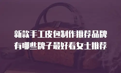新款手工皮包制作推荐品牌有哪些牌子最好看女士推荐