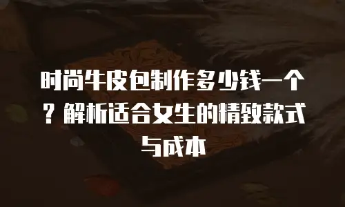 时尚牛皮包制作多少钱一个？解析适合女生的精致款式与成本