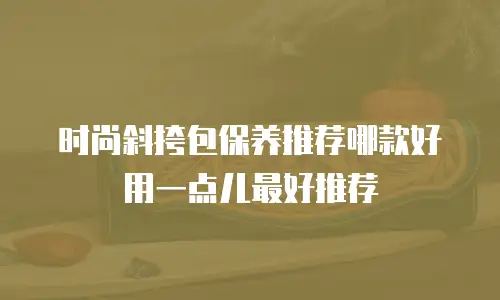 时尚斜挎包保养推荐哪款好用一点儿最好推荐