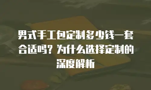 男式手工包定制多少钱一套合适吗？为什么选择定制的深度解析
