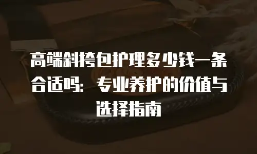 高端斜挎包护理多少钱一条合适吗：专业养护的价值与选择指南