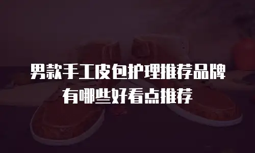 男款手工皮包护理推荐品牌有哪些好看点推荐