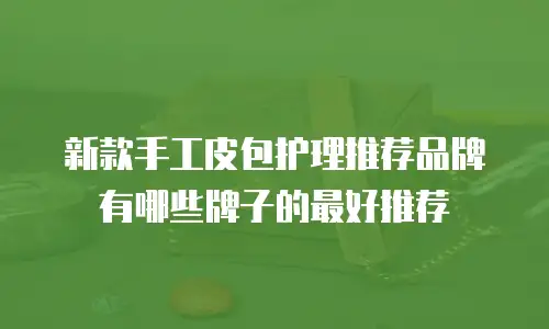 新款手工皮包护理推荐品牌有哪些牌子的最好推荐