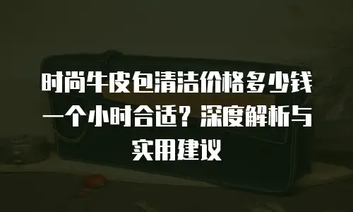 时尚牛皮包清洁价格多少钱一个小时合适？深度解析与实用建议