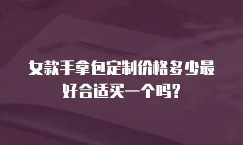 女款手拿包定制价格多少最好合适买一个吗？