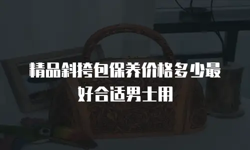 精品斜挎包保养价格多少最好合适男士用
