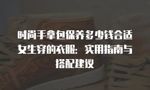 时尚手拿包保养多少钱合适女生穿的衣服：实用指南与搭配建议