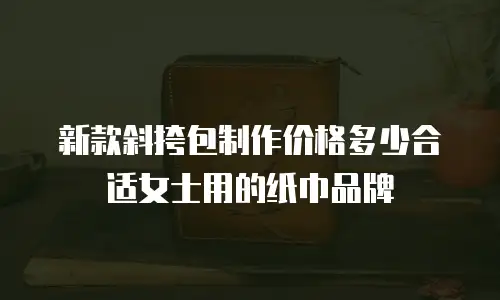 新款斜挎包制作价格多少合适女士用的纸巾品牌