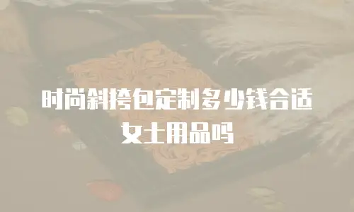 时尚斜挎包定制多少钱合适女士用品吗
