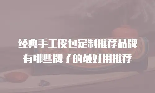 经典手工皮包定制推荐品牌有哪些牌子的最好用推荐