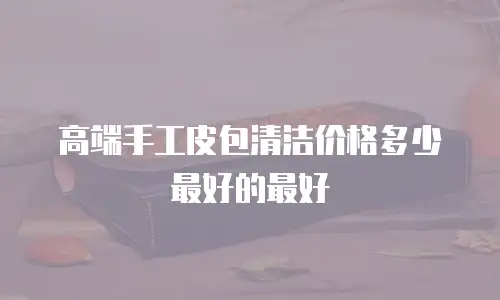 高端手工皮包清洁价格多少最好的最好