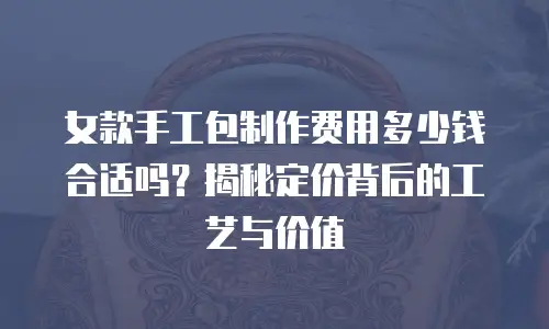 女款手工包制作费用多少钱合适吗？揭秘定价背后的工艺与价值