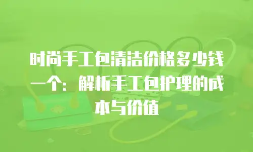 时尚手工包清洁价格多少钱一个：解析手工包护理的成本与价值