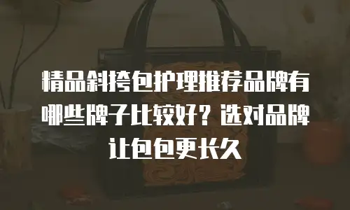 精品斜挎包护理推荐品牌有哪些牌子比较好？选对品牌让包包更长久