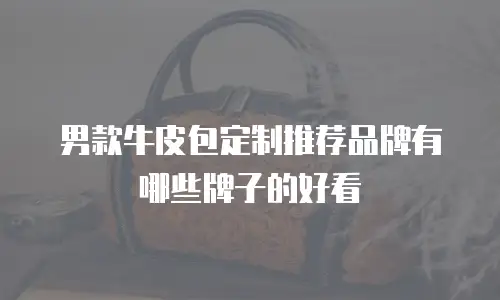 男款牛皮包定制推荐品牌有哪些牌子的好看