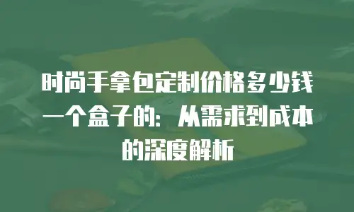 时尚手拿包定制价格多少钱一个盒子的：从需求到成本的深度解析