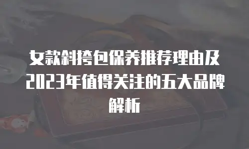 女款斜挎包保养推荐理由及2023年值得关注的五大品牌解析