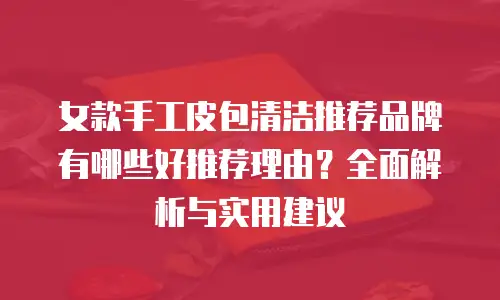 女款手工皮包清洁推荐品牌有哪些好推荐理由？全面解析与实用建议