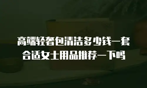 高端轻奢包清洁多少钱一套合适女士用品推荐一下吗