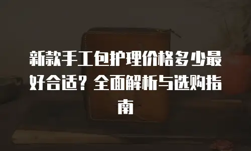 新款手工包护理价格多少最好合适？全面解析与选购指南