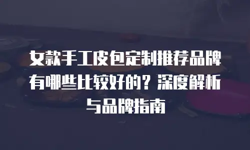 女款手工皮包定制推荐品牌有哪些比较好的？深度解析与品牌指南