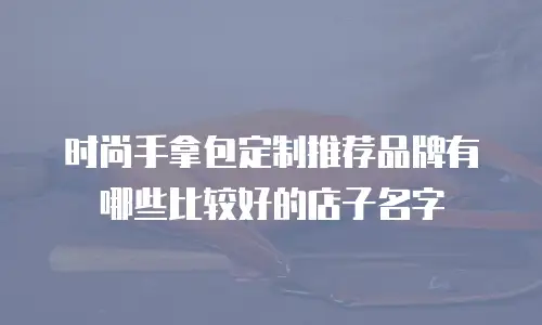 时尚手拿包定制推荐品牌有哪些比较好的店子名字