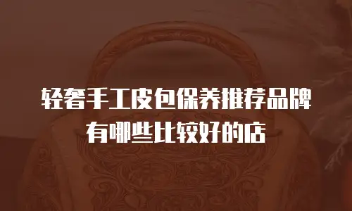 轻奢手工皮包保养推荐品牌有哪些比较好的店