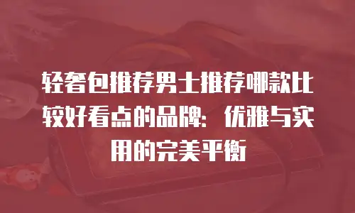 轻奢包推荐男士推荐哪款比较好看点的品牌：优雅与实用的完美平衡