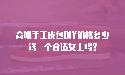 高端手工皮包DIY价格多少钱一个合适女士吗？