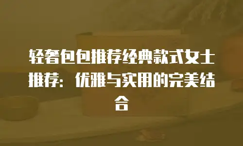 轻奢包包推荐经典款式女士推荐：优雅与实用的完美结合