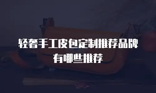轻奢手工皮包定制推荐品牌有哪些推荐
