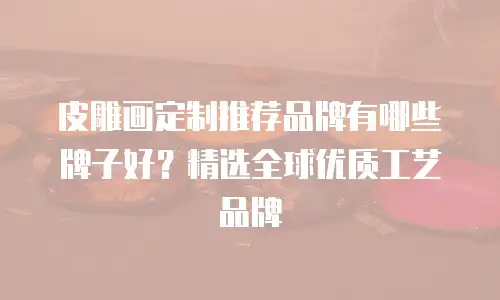 皮雕画定制推荐品牌有哪些牌子好？精选全球优质工艺品牌