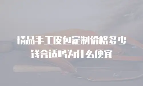 精品手工皮包定制价格多少钱合适吗为什么便宜