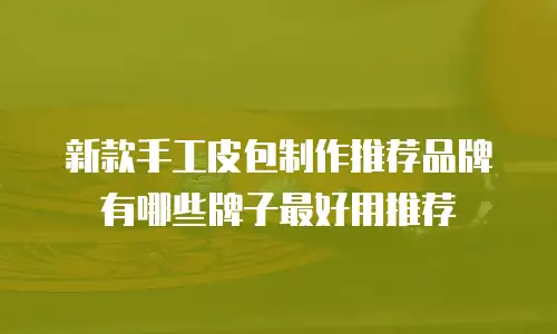新款手工皮包制作推荐品牌有哪些牌子最好用推荐
