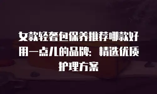 女款轻奢包保养推荐哪款好用一点儿的品牌：精选优质护理方案