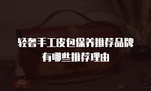 轻奢手工皮包保养推荐品牌有哪些推荐理由