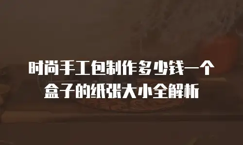 时尚手工包制作多少钱一个盒子的纸张大小全解析