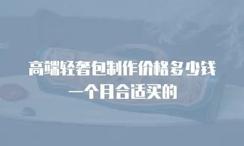 高端轻奢包制作价格多少钱一个月合适买的